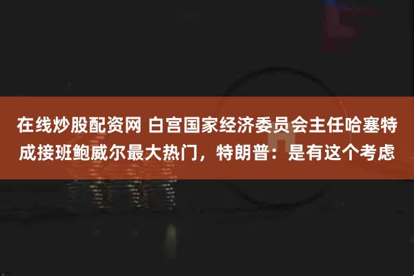 在线炒股配资网 白宫国家经济委员会主任哈塞特成接班鲍威尔最大热门，特朗普：是有这个考虑