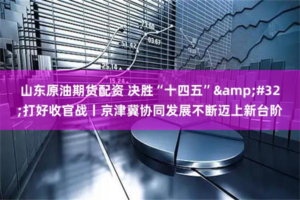 山东原油期货配资 决胜“十四五” 打好收官战丨京津冀协同发展不断迈上新台阶
