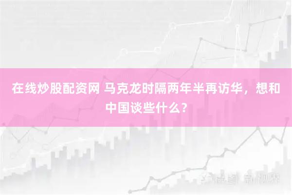 在线炒股配资网 马克龙时隔两年半再访华，想和中国谈些什么？