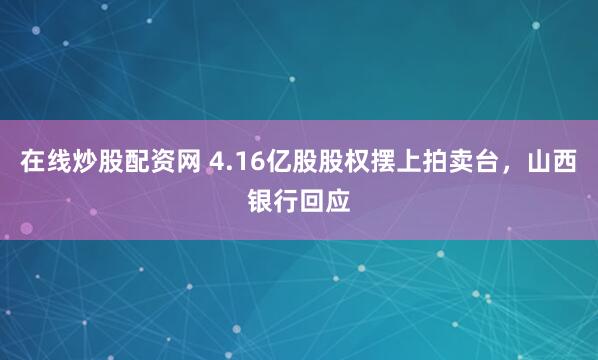 在线炒股配资网 4.16亿股股权摆上拍卖台，山西银行回应